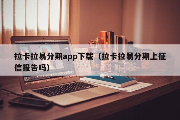 拉卡拉易分期app下载(拉卡拉易分期上征信报告吗)