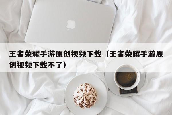 王者荣耀手游原创视频下载（王者荣耀手游原创视频下载不了）