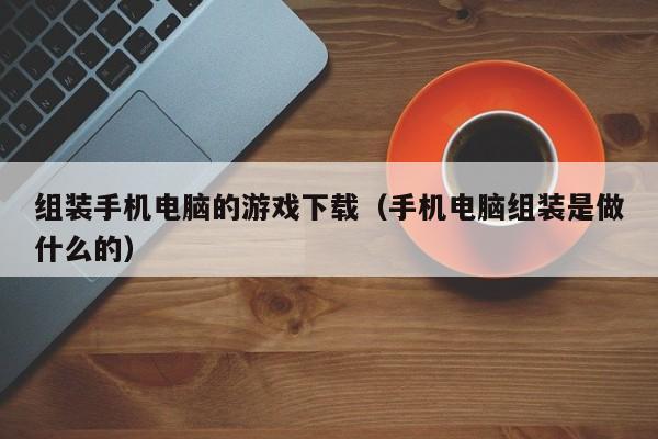 组装手机电脑的游戏下载(手机电脑组装是做什么的)