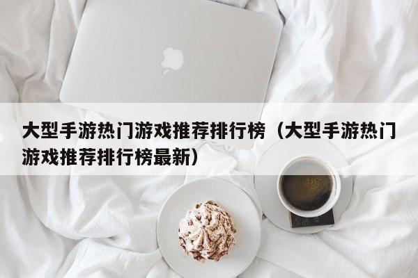 大型手游热门游戏推荐排行榜（大型手游热门游戏推荐排行榜最新）