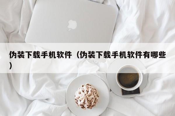 伪装下载手机软件(伪装下载手机软件有哪些)