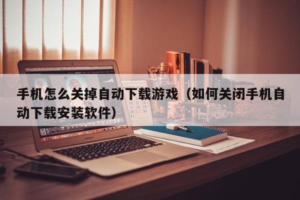 手机怎么关掉自动下载游戏(如何关闭手机自动下载安装软件)
