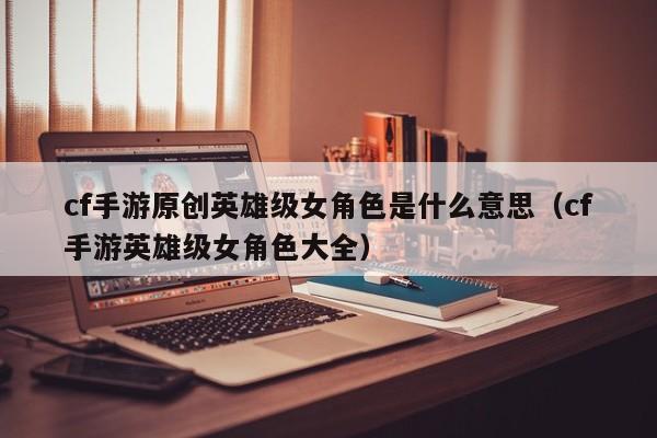 cf手游原创英雄级女角色是什么意思（cf手游英雄级女角色大全）