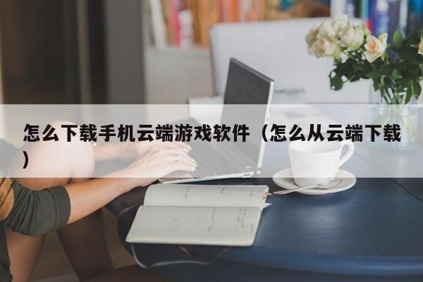 怎么下载手机云端游戏软件(怎么从云端下载)