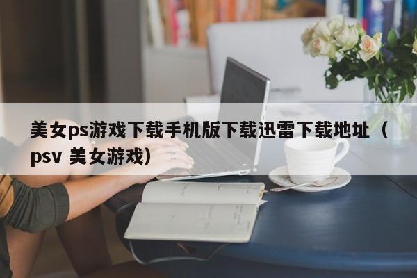 美女ps游戏下载手机版下载迅雷下载地址(psv 美女游戏)