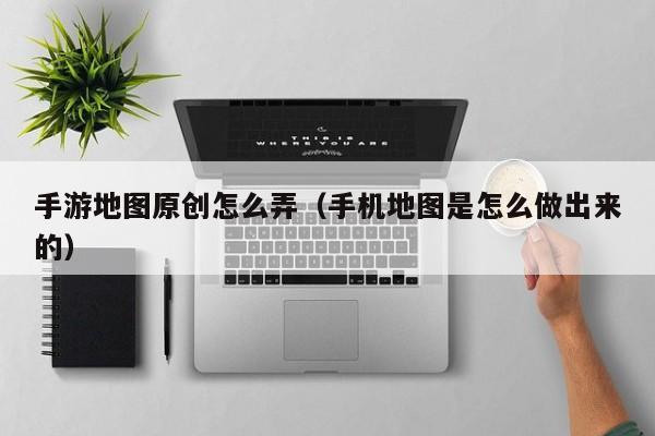 手游地图原创怎么弄（手机地图是怎么做出来的）