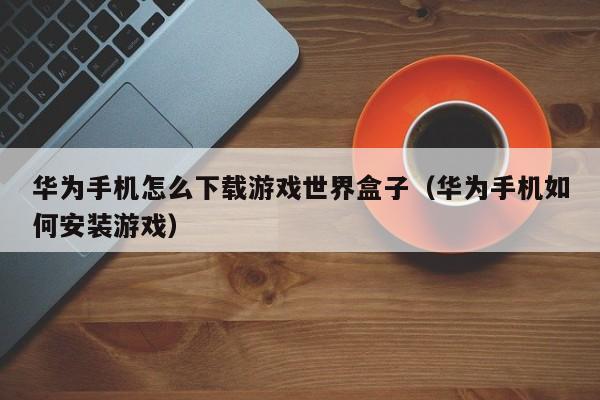 华为手机怎么下载游戏世界盒子(华为手机如何安装游戏)