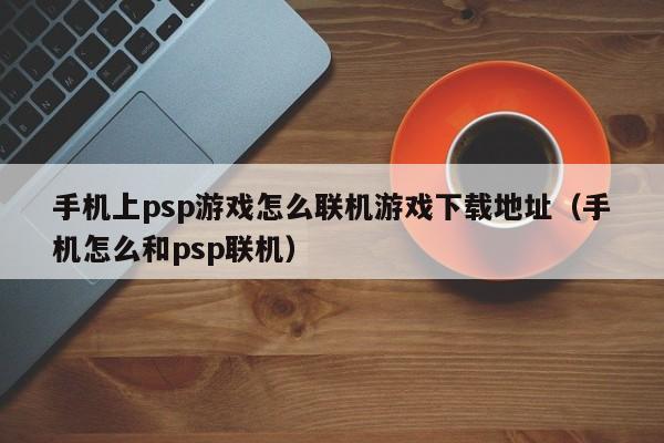 手机上psp游戏怎么联机游戏下载地址(手机怎么和psp联机)