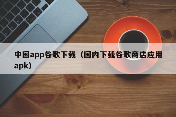 中国app谷歌下载(国内下载谷歌商店应用apk)