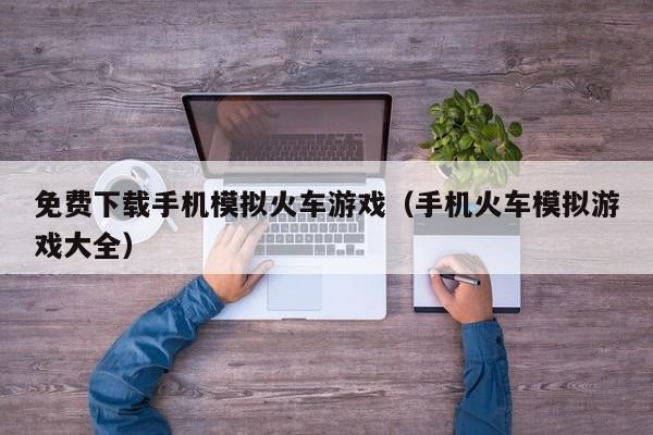 免费下载手机模拟火车游戏(手机火车模拟游戏大全)