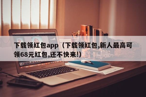 下载领红包app(下载领红包,新人最高可领68元红包,还不快来!)