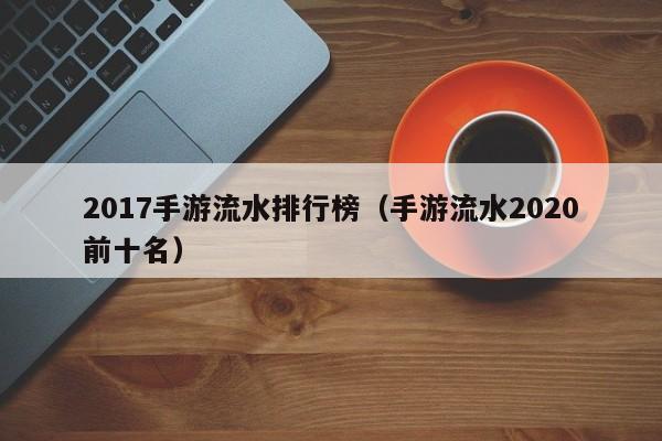 2017手游流水排行榜(手游流水2020前十名)