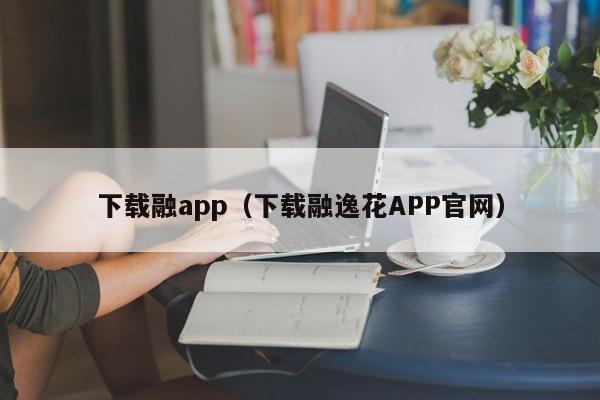下载融app(下载融逸花APP官网)