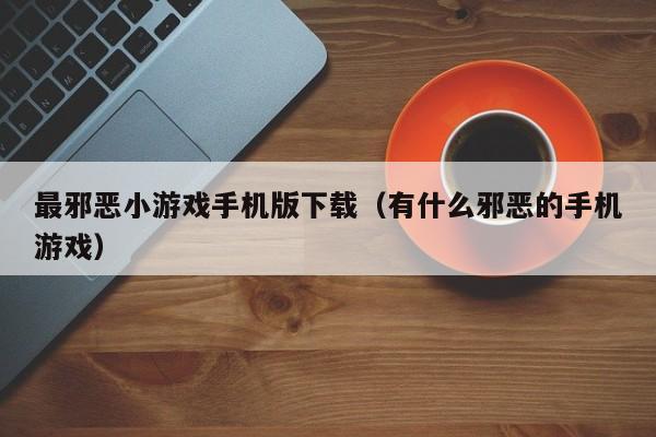 最邪恶小游戏手机版下载(有什么邪恶的手机游戏)