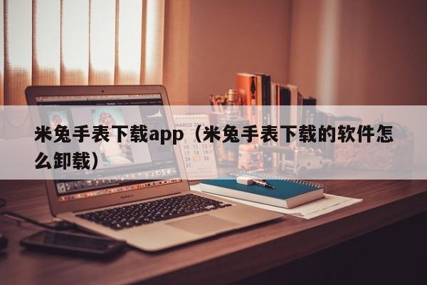 米兔手表下载app(米兔手表下载的软件怎么卸载)