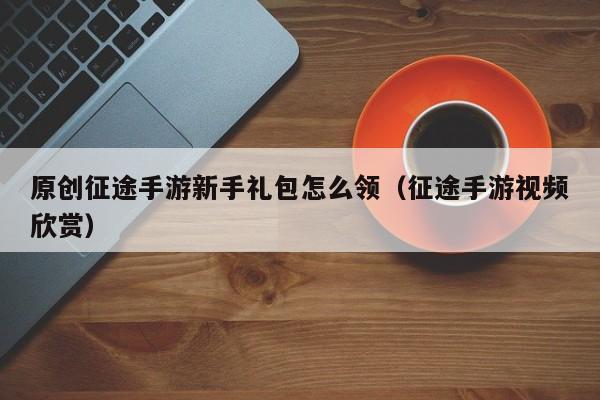 原创征途手游新手礼包怎么领（征途手游视频欣赏）
