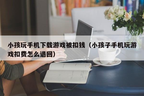小孩玩手机下载游戏被扣钱(小孩子手机玩游戏扣费怎么退回)