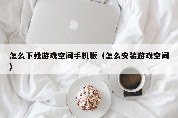 怎么下载游戏空间手机版(怎么安装游戏空间)
