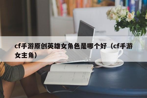 cf手游原创英雄女角色是哪个好（cf手游女主角）