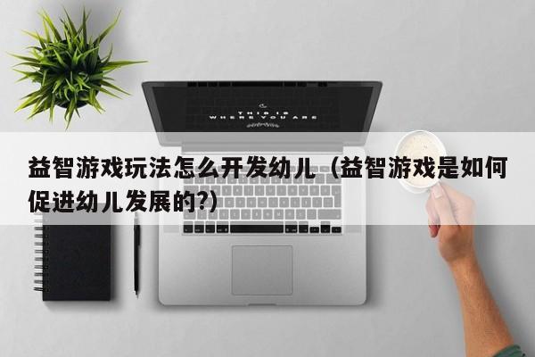 益智游戏玩法怎么开发幼儿(益智游戏是如何促进幼儿发展的?)
