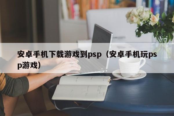 安卓手机下载游戏到psp(安卓手机玩psp游戏)