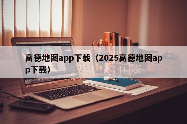 高德地图app下载(2025高德地图app下载)