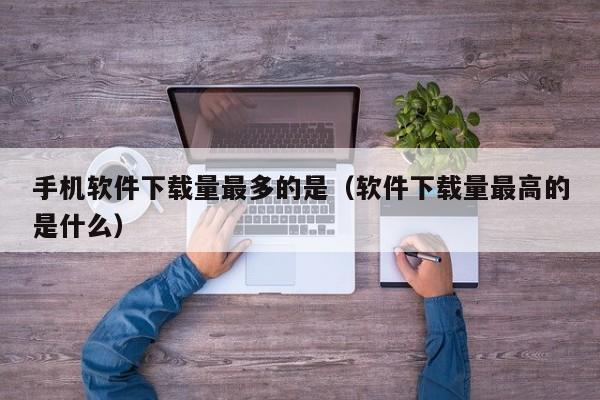 手机软件下载量最多的是(软件下载量最高的是什么)