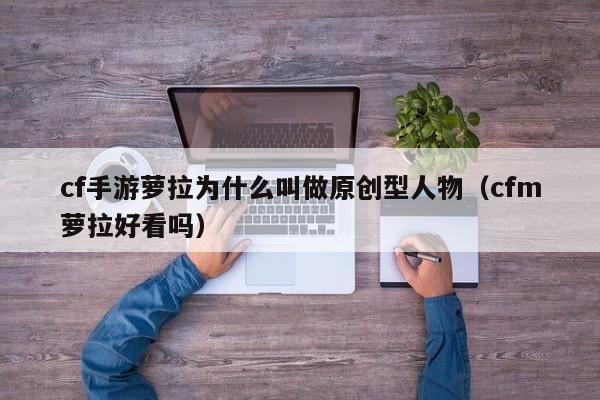 cf手游萝拉为什么叫做原创型人物（cfm萝拉好看吗）
