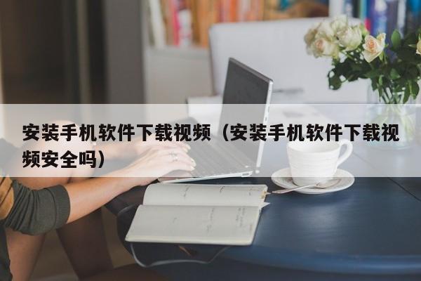安装手机软件下载视频(安装手机软件下载视频安全吗)