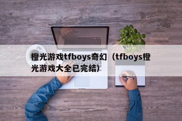 橙光游戏tfboys奇幻（tfboys橙光游戏大全已完结）