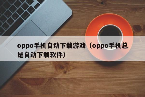 oppo手机自动下载游戏(oppo手机总是自动下载软件)