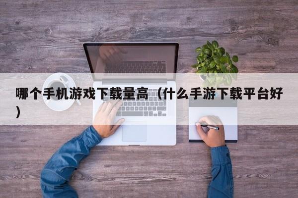 哪个手机游戏下载量高(什么手游下载平台好)