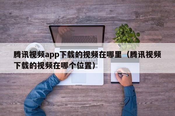 腾讯视频app下载的视频在哪里(腾讯视频下载的视频在哪个位置)