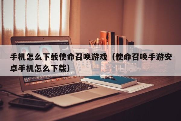 手机怎么下载使命召唤游戏(使命召唤手游安卓手机怎么下载)