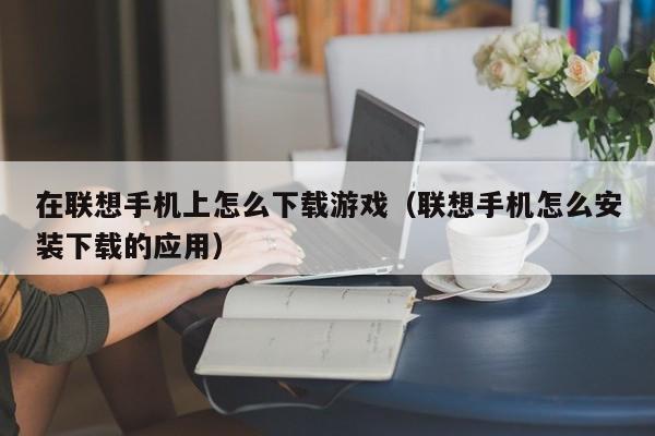 在联想手机上怎么下载游戏(联想手机怎么安装下载的应用)