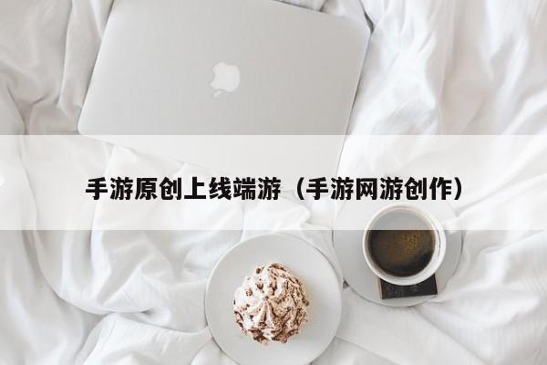 手游原创上线端游（手游网游创作）