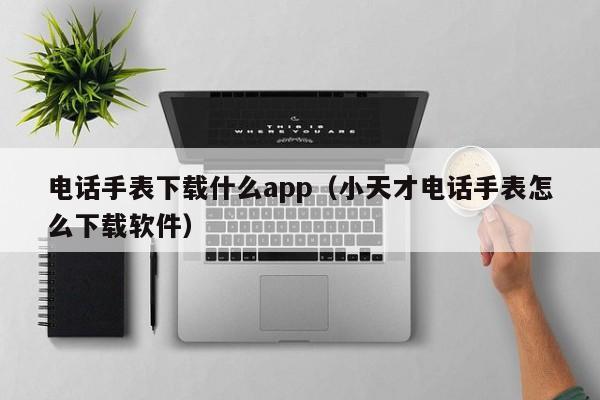 电话手表下载什么app(小天才电话手表怎么下载软件)
