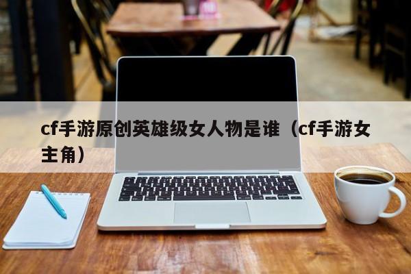 cf手游原创英雄级女人物是谁（cf手游女主角）