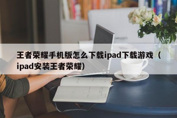 王者荣耀手机版怎么下载ipad下载游戏(ipad安装王者荣耀)