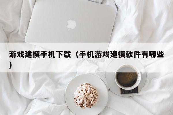 游戏建模手机下载(手机游戏建模软件有哪些)
