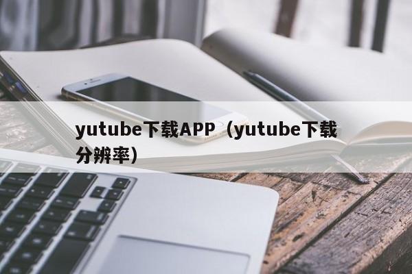 yutube下载APP（yutube下载分辨率）
