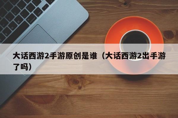 大话西游2手游原创是谁（大话西游2出手游了吗）