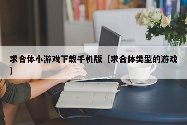 求合体小游戏下载手机版（求合体类型的游戏）