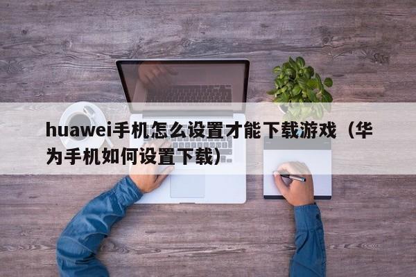 huawei手机怎么设置才能下载游戏（华为手机如何设置下载）