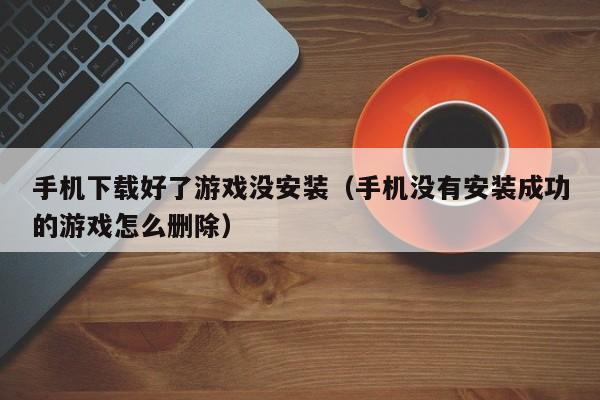手机下载好了游戏没安装(手机没有安装成功的游戏怎么删除)