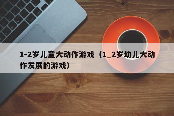 1-2岁儿童大动作游戏(1_2岁幼儿大动作发展的游戏)