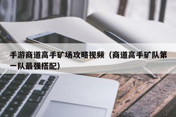 手游商道高手矿场攻略视频（商道高手矿队第一队最强搭配）