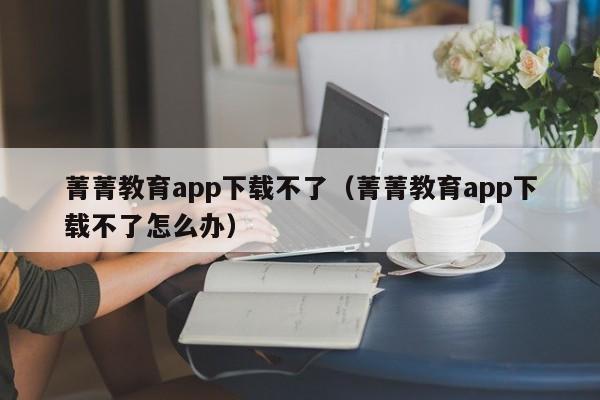 菁菁教育app下载不了（菁菁教育app下载不了怎么办）