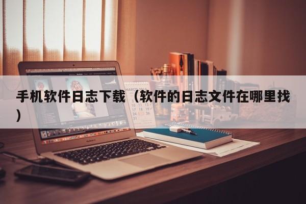 手机软件日志下载(软件的日志文件在哪里找)