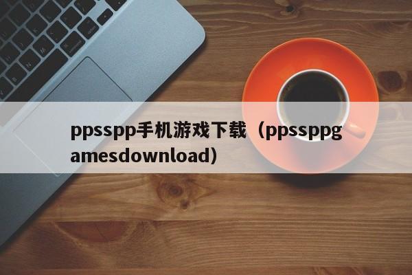 ppsspp手机游戏下载(ppssppgamesdownload)